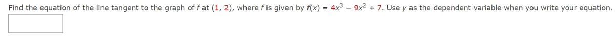 Find the equation of the line tangent to the graph of fat (1, 2), where fis given by f(x) = 4x³ - 9x² + 7. Use y as the dependent variable when you write your equation.