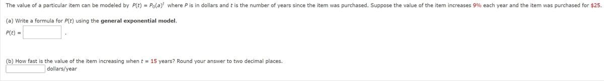 The value of a particular item can be modeled by P(t) = Po(a)t where P is in dollars and t is the number of years since the item was purchased. Suppose the value of the item increases 9% each year and the item was purchased for $25.
(a) Write a formula for P(t) using the general exponential model.
P(t) =
(b) How fast is the value of the item increasing when t = 15 years? Round your answer to two decimal places.
dollars/year