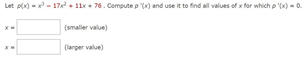 Let p(x) = x³ - 17x² + 11x + 76. Compute p '(x) and use it to find all values of x for which p '(x) = 0.
X =
X =
(smaller value)
(larger value)