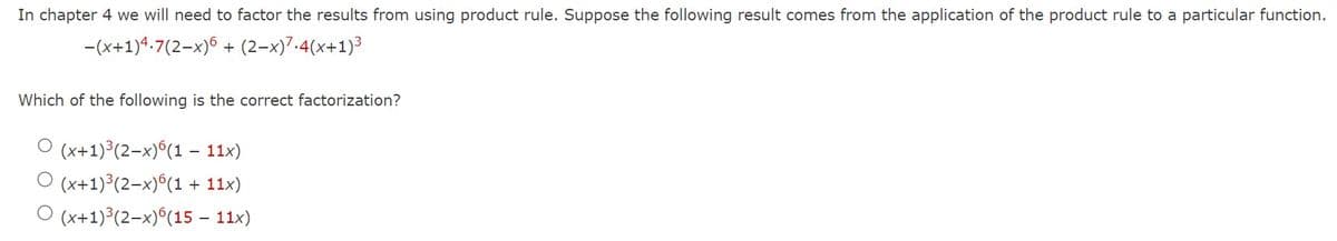 In chapter 4 we will need to factor the results from using product rule. Suppose the following result comes from the application of the product rule to a particular function.
-(x+1)4.7(2-x)6+ (2-x)7.4(x+1)³
Which of the following is the correct factorization?
O (x+1)³(2-x)6(1 - 11x)
O (x+1)³(2-x)6(1 + 11x)
O (x+1)³(2-x)6(15 – 11x)