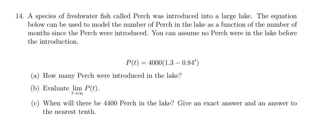 14. A species of freshwater fish called Perch was introduced into a large lake. The equation
below can be used to model the number of Perch in the lake as a function of the number of
months since the Perch were introduced. You can assume no Perch were in the lake before
the introduction.
P(t) = 4000(1.3 – 0.84¹)
(a) How many Perch were introduced in the lake?
(b) Evaluate lim P(t).
t→∞
When will there be 4400 Perch in the lake? Give an exact answer and an answer to
the nearest tenth.