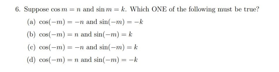 6. Suppose cos m = n and sin m = k. Which ONE of the following must be true?
(a) cos(-m) = -n and sin(-m) = -k
(b) cos(-m) = n and sin(-m) = k
(c) cos(-m) = -n and sin(-m) = k
(d) cos(-m) = n and sin(-m) = -k