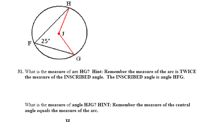 H
25°
F
31. What is the measure of arc HG? Hint: Remember the measure of the arc is TWICE
the measure of the INSCRIBED angle. The INSCRIBED angle is angle HFG.
What is the measure of angle HJG? HINT: Remember the measure of the central
angle equals the measure of the arc.
H