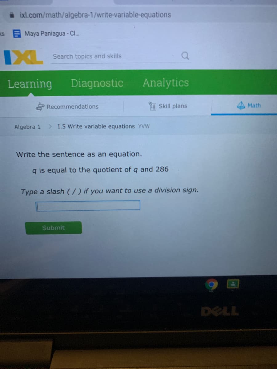 ixl.com/math/algebra-1/write-variable-equations
KS Maya Paniagua - C..
DXL
Search topics and skills
Learning
Diagnostic
Analytics
Recommendations
Skill plans
Math
Algebra 1
> 1.5 Write variable equations YVW
Write the sentence as an equation.
q is equal to the quotient of q and 286
Type a slash (/) if you want to use a division sign.
Submit
DELL
