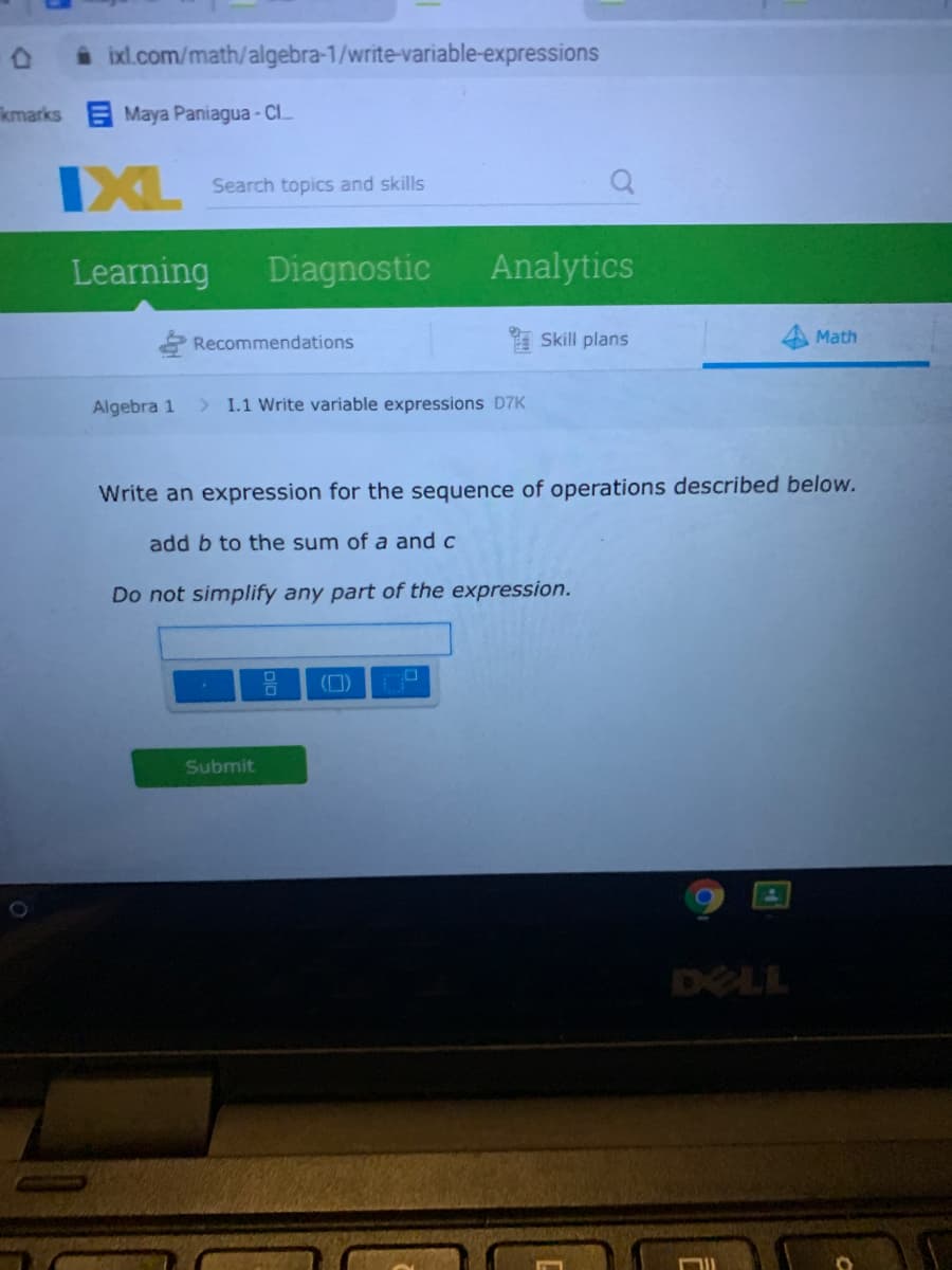 i ixl.com/math/algebra-1/write-variable-expressions
kmarks Maya Paniagua - ClL
IXL
Search topics and skills
Learning
Diagnostic
Analytics
Recommendations
A Skill plans
Math
Algebra 1
> 1.1 Write variable expressions D7K
Write an expression for the sequence of operations described below.
add b to the sum of a and c
Do not simplify any part of the expression.
(0)
Submit
DELL
