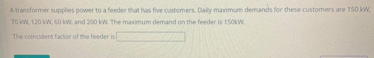 A transformer supplies power to a feeder that has five customers. Daily maximum demands for these customers are 150 kW,
70 kW, 120 kW, 60 kW, and 200 kW. The maximum demand on the feeder is 150kW.
The coincident factor of the feeder is