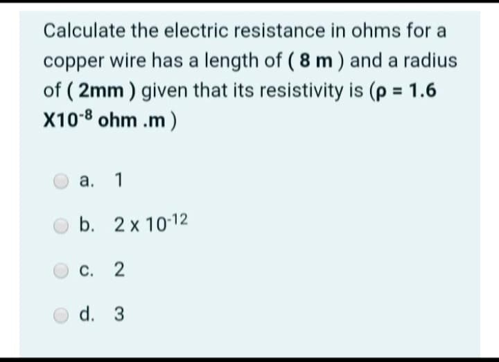 Calculate the electric resistance in ohms for a
copper wire has a length of (8 m) and a radius
of (2mm) given that its resistivity is (p = 1.6
X10-8 ohm.m)
a. 1
b. 2x 10-12
C. 2
d. 3