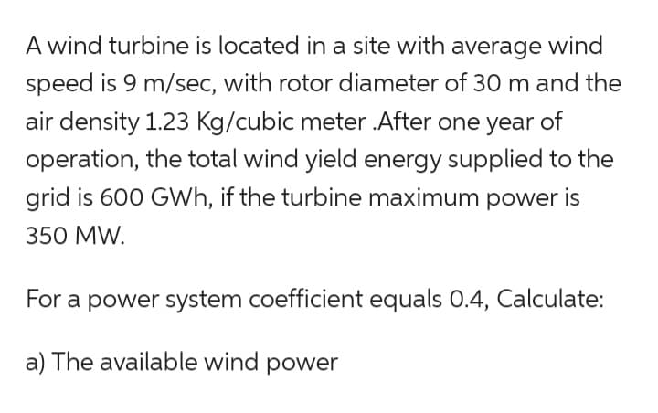 A wind turbine is located in a site with average wind
speed is 9 m/sec, with rotor diameter of 30 m and the
air density 1.23 Kg/cubic meter .After one year of
operation, the total wind yield energy supplied to the
grid is 600 GWh, if the turbine maximum power is
350 MW.
For a power system coefficient equals 0.4, Calculate:
a) The available wind power