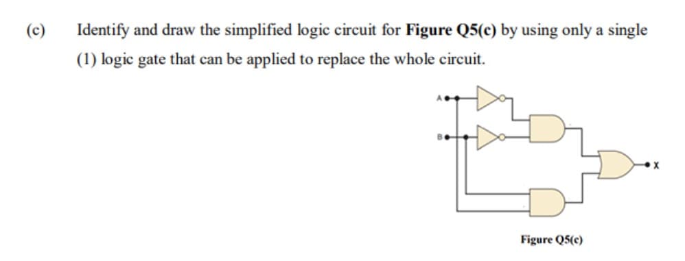 (c)
Identify and draw the simplified logic circuit for Figure Q5(c) by using only a single
(1) logic gate that can be applied to replace the whole circuit.
Figure Q5(c)
X