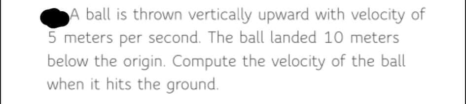 A ball is thrown vertically upward with velocity of
5 meters per second. The ball landed 10 meters
below the origin. Compute the velocity of the ball
when it hits the ground.
