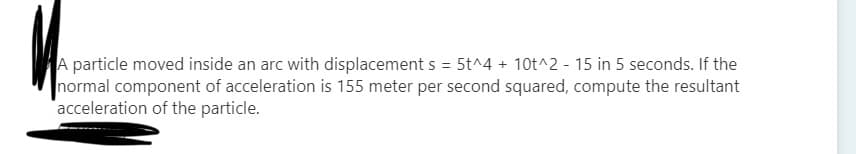 A particle moved inside an arc with displacement s = 5t^4 + 10t^2 - 15 in 5 seconds. If the
normal component of acceleration is 155 meter per second squared, compute the resultant
acceleration of the particle.
