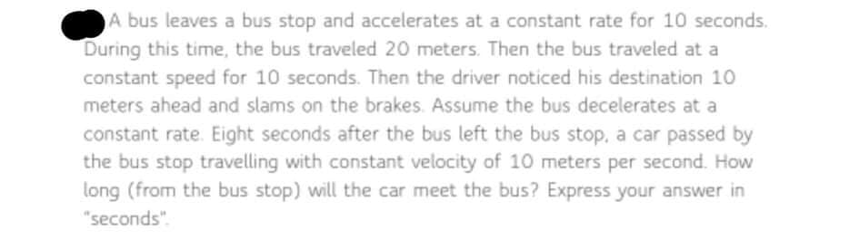 A bus leaves a bus stop and accelerates at a constant rate for 10 seconds.
During this time, the bus traveled 20 meters. Then the bus traveled at a
constant speed for 10 seconds. Then the driver noticed his destination 10
meters ahead and slams on the brakes. Assume the bus decelerates at a
constant rate. Eight seconds after the bus left the bus stop, a car passed by
the bus stop travelling with constant velocity of 10 meters per second. How
long (from the bus stop) will the car meet the bus? Express your answer in
"seconds".

