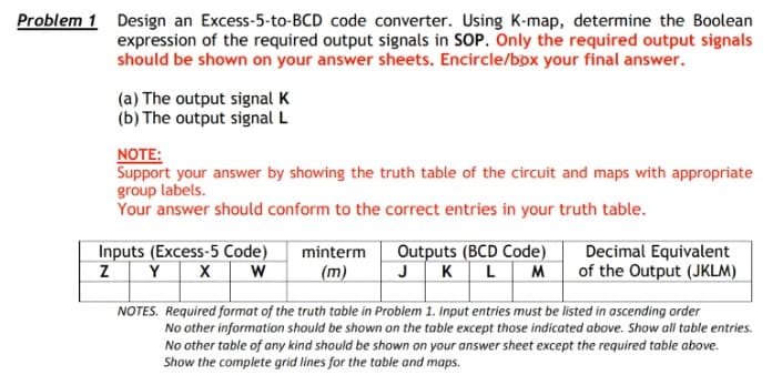 Problem 1 Design an Excess-5-to-BCD code converter. Using K-map, determine the Boolean
expression of the required output signals in SOP. Only the required output signals
should be shown on your answer sheets. Encircle/bpx your final answer.
(a) The output signal K
(b) The output signal L
NOTE:
Support your answer by showing the truth table of the circuit and maps with appropriate
group labels.
Your answer should conform to the correct entries in your truth table.
Inputs (Excess-5 Code)
Outputs (BCD Code)
JKLM
minterm
ZY X
Decimal Equivalent
of the Output (JKLM)
W
(m)
NOTES. Required format of the truth table in Problem 1. Input entries must be listed in ascending order
No other information should be shown on the table except those indicated above. Show all table entries.
No other table of any kind should be shown on your answer sheet except the required table above.
Show the complete grid lines for the table and maps.
