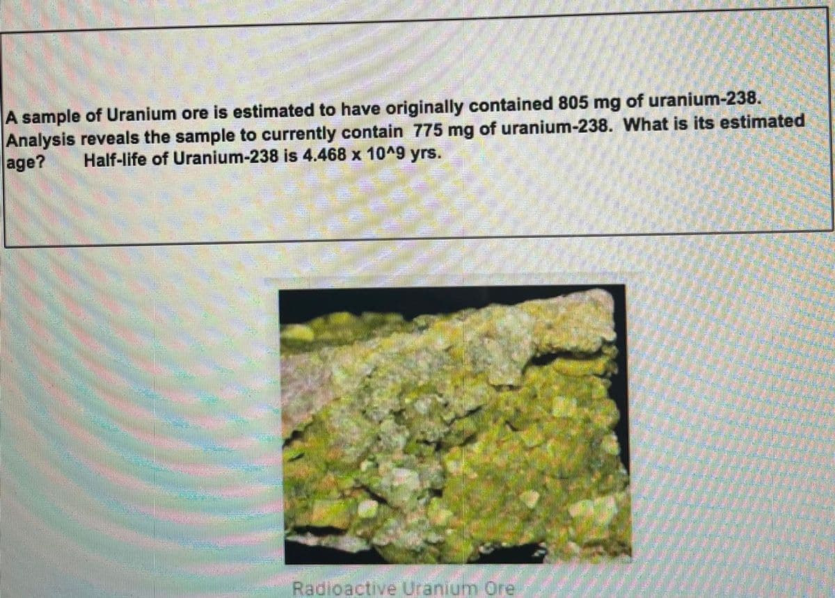 A sample of Uranium ore is estimated to have originally contained 805 mg of uranium-238.
Analysis reveals the sample to currently contain 775 mg of uranium-238. What is its estimated
age?
Half-life of Uranium-238 is 4.468 x 10^9 yrs.
Radioactive Uranium Ore
