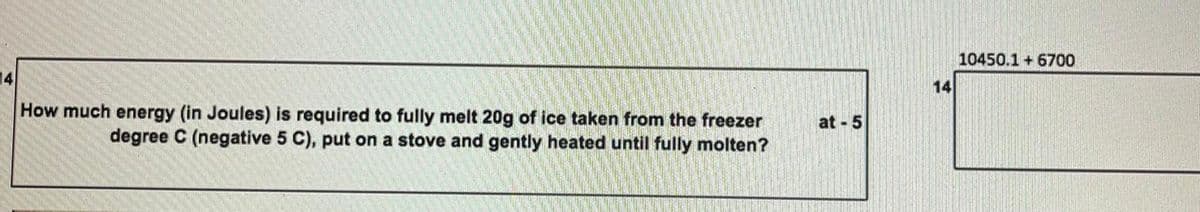 10450.1 + 6700
14
14
How much energy (in Joules) is required to fully melt 20g of ice taken from the freezer
degree C (negative 5 C), put on a stove and gently heated until fully molten?
at 5
