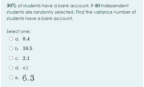 30% of students have a bank account. If 40 independent
students are randomly selected. Find the variance number of
students have a bank account.
Select one:
Оа. 8.4
O b. 10.5
Ос. 2.1
O d. 4.2
Ое. 6.3
