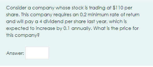 Consider a company whose stock is trading at $110 per
share. This company requires an 0.2 minimum rate of return
and will pay a 4 dividend per share last year, which is
expected to increase by 0.1 annually. What is the price for
this company?
Answer:
