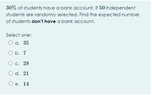 30% of students have a bank account. If 50 independent
students are randomly selected. Find the expected number
of students don't have a bank account.
Select one:
О а. 35
O b. 7
О с. 28
O d. 21
O e. 14
