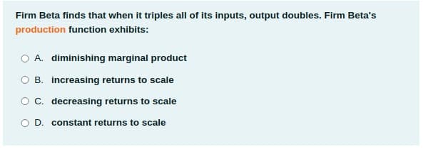 Firm Beta finds that when it triples all of its inputs, output doubles. Firm Beta's
production function exhibits:
O A. diminishing marginal product
O B. increasing returns to scale
O C. decreasing returns to scale
O D. constant returns to scale
