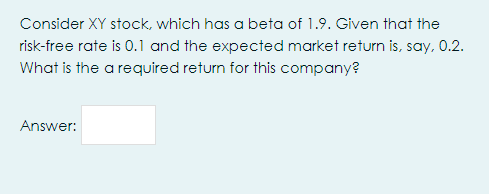 Consider XY stock, which has a beta of 1.9. Given that the
risk-free rate is 0.1 and the expected market return is, say, 0.2.
What is the a required return for this company?
Answer:
