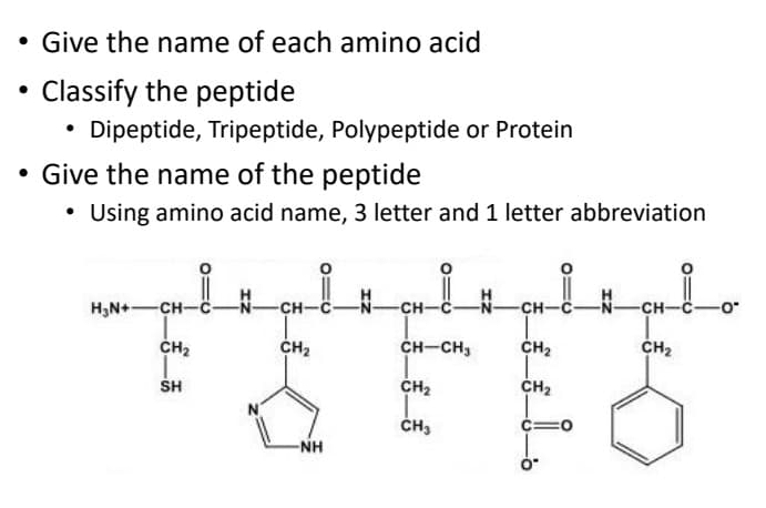 • Give the name of each amino acid
Classify the peptide
• Dipeptide, Tripeptide, Polypeptide or Protein
Give the name of the peptide
Using amino acid name, 3 letter and 1 letter abbreviation
H,N+—сн-с
-CH-
--
-сн-
N-
-сн-с-
-сн-с-
.0-
CH2
сн
CH-CH,
сн,
сн
SH
Cн
Cна
ČH3
-NH
:-
