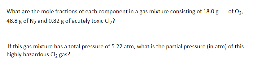 What are the mole fractions of each component in a gas mixture consisting of 18.0 g
48.8 g of N₂ and 0.82 g of acutely toxic Cl₂?
of 02,
If this gas mixture has a total pressure of 5.22 atm, what is the partial pressure (in atm) of this
highly hazardous Cl₂ gas?