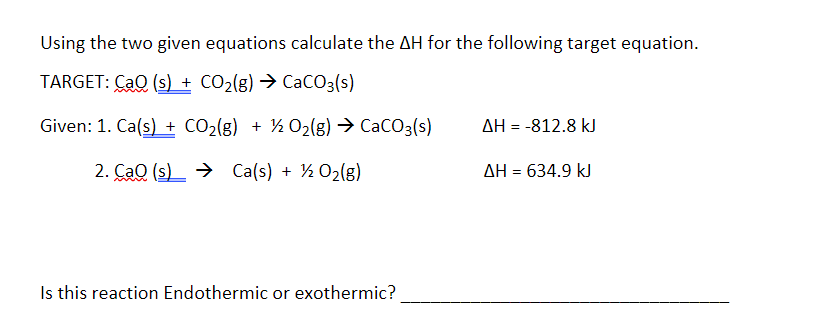Using the two given equations calculate the AH for the following target equation.
TARGET: CaQ (s) + CO₂(g) → CaCO3(s)
Given: 1. Ca(s) + CO₂(g) + 1/2O₂(g) → CaCO3(s)
2. Cao (s) → Ca(s) + 1/2O₂(g)
Is this reaction Endothermic or exothermic?
ΔΗ = -812.8 kJ
ΔΗ = 634.9 kJ