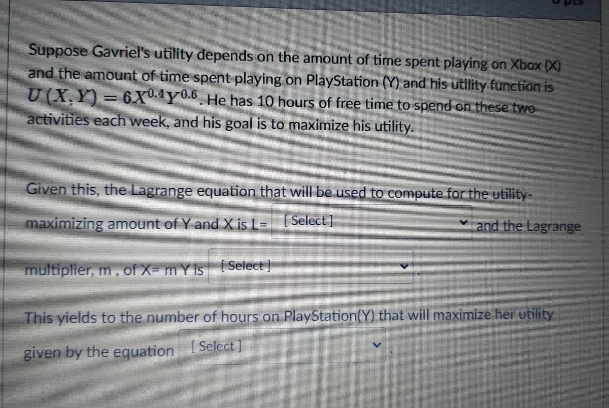 Suppose Gavriel's utility depends on the amount of time spent playing on Xbox (X)
and the amount of time spent playing on PlayStation (Y) and his utility function is
U (X,Y) = 6XU.4Y0.6 He has 10 hours of free time to spend on these two
activities each week, and his goal is to maximize his utility.
Given this, the Lagrange equation that will be used to compute for the utility-
maximizing amount of Y and X is L-
| Select
and the Lagrange
multiplier, m, of X= mY is Select]
This yields to the number of hours on PlayStation(Y) that will maximize her utility
given by the equation Select]
