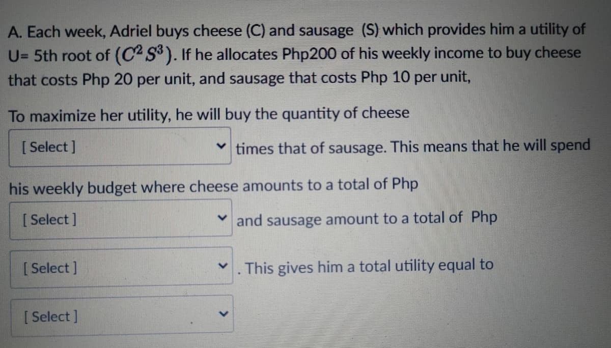 A. Each week, Adriel buys cheese (C) and sausage (S) which provides him a utility of
U= 5th root of (C2 S). If he allocates Php200 of his weekly income to buy cheese
that costs Php 20 per unit, and sausage that costs Php 10 per unit,
To maximize her utility, he will buy the quantity of cheese
[ Select ]
times that of sausage. This means that he will spend
his weekly budget where cheese amounts to a total of Php
[ Select ]
M and sausage amount to a total of Php
[ Select ]
This gives him a total utility equal to
[ Select ]
