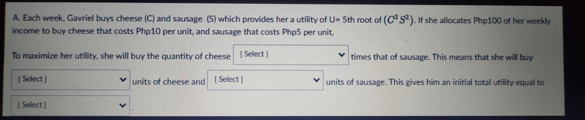 A. Each week, Gavriel buys cheese (C) and sausage (S) which provides her a utility of U- 5th root of (CS). If she allocates Php100 of her weekly
income to buy cheese that costs Php10 per unit, and sausage that costs Php5 per unit,
To maximize her utility, she will buy the quantity of cheese Select]
times that of sausage. This means that she will buy
| Select )
units of cheese and
| Select J
units of sausage. This gives him an initial total utility equal to
|Select I
