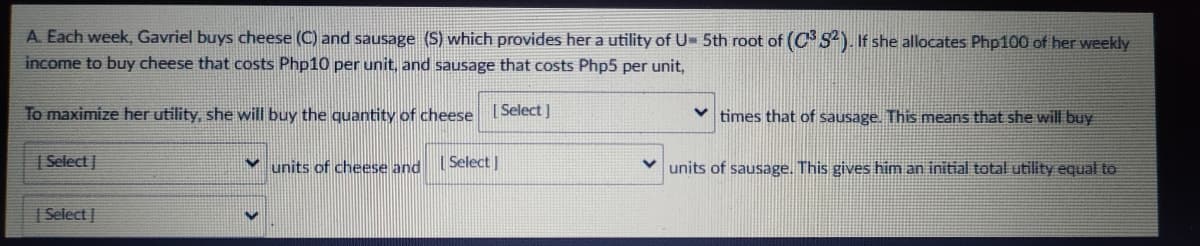 A. Each week, Gavriel buys cheese (C) and sausage (S) which provides her a utility of U- 5th root of (C S). If she allocates Php100 of her weekly
income to buy cheese that costs Php10 per unit, and sausage that costs Php5 per unit,
To maximize her utility, she will buy the quatity of cheese Select]
times that of sausage. This means that she will buy
| Select |
units of cheese and
| Select |
V units of sausage. This gives him an initial total utility equal to
| Select |
