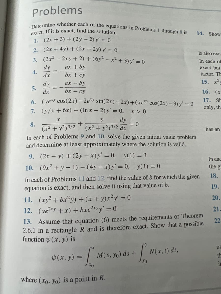 Problems
Determine whether each of the equations in Problems 1 through 8 is
exact. If it is exact, find the solution.
1. (2x + 3) + (2y - 2) y' = 0
2.
(2x+4y) + (2x - 2y) y' = 0
3.
(3x² - 2xy + 2) + (6y² - x² + 3) y' = 0
dy
ax + by
dx
bx + cy
ax-
- by
bx - cy
4.
dy
dx
5.
6. (yexy cos(2x)-2exy sin(2x)+2x)+(xexy cos(2x) - 3) y' = 0
7. (y/x+6x) + (lnx - 2) y' = 0,
x > 0
y
dy
+
2
(x² + y2)3/2 (x² + y²) 3/2 dx
x
8.
In each of Problems 9 and 10, solve the given initial value problem
and determine at least approximately where the solution is valid.
9. (2x - y) + (2y - x) y' = 0,
y(1) = 3
10. (9x² + y − 1) - (4y - x) y' = 0, y(1) = 0
In each of Problems 11 and 12, find the value of b for which the given
equation is exact, and then solve it using that value of b.
11. (xy²+bx²y) + (x + y)x²y' = 0
12. (ye²xy + x) + bxe²xyy' = 0
(x, y) =
= 0
xo
13. Assume that equation (6) meets the requirements of Theorem
2.6.1 in a rectangle R and is therefore exact. Show that a possible
function(x, y) is
where (xo, yo) is a point in R.
INO
Yo
M(s, yo) ds +
14. Show
is also exa
In each of
exact but
factor. Th
15. x²y
N(x, t) dt,
16. (x
17. SH
only, the
has an
In eac
the g
18.
19.
20.
21.
22
us
C
in