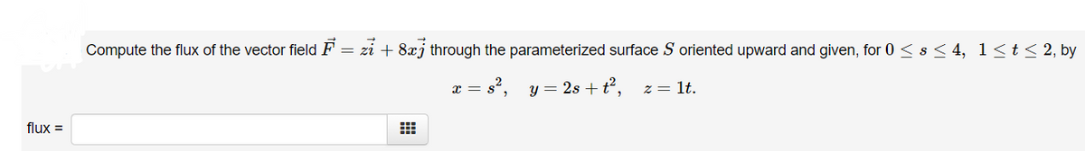 Compute the flux of the vector field F = zi + 8xj through the parameterized surface S oriented upward and given, for 0 < s < 4, 1<t< 2, by
a = s', y = 2s +t², z= lt.
flux =
