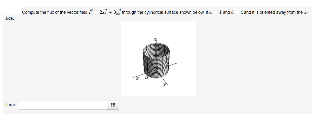 Compute the flux of the vector field F = 2xi + 3yj through the cylindrical surface shown below, if a = 4 and b = 4 and it is oriented away from the z-
axis.
flux =
