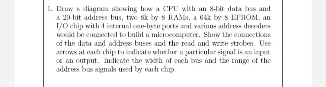 1. Draw a diagram showing how a CPU with an 8-bit data bus and
a 20-bit address bus, two 8k by 8 RAMS, a 64k by 8 EPROM, an
I/O chip with 4 internal one-byte ports and various address decoders
would be connected to build a microcomputer. Show the connections
of the data and address buses and the read and write strobes. Use
arrows at each chip to indicate whether a particular signal is an input
or an output. Indicate the width of each bus and the range of the
address bus signals used by each chip.
