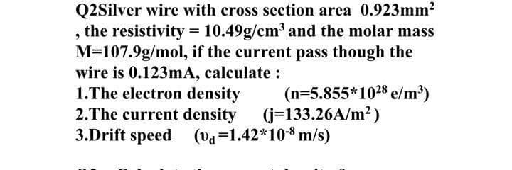 Q2Silver wire with cross section area 0.923mm2
, the resistivity = 10.49g/cm³ and the molar mass
M=107.9g/mol, if the current pass though the
wire is 0.123mA, calculate :
1.The electron density
2.The current density (j=133.26A/m2)
3.Drift speed (va=1.42*108 m/s)
(n=5.855*1028 e/m³)
