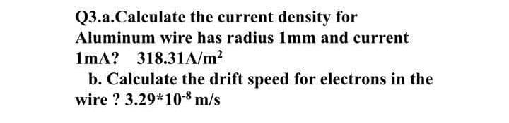 Q3.a.Calculate the current density for
Aluminum wire has radius 1mm and current
1mA? 318.31A/m?
b. Calculate the drift speed for electrons in the
wire ? 3.29*10-8 m/s
