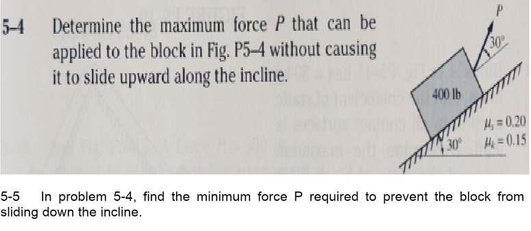 5-4
Determine the maximum force P that can be
applied to the block in Fig. P5–4 without causing
it to slide upward along the incline.
30
400 lb
H, = 0,20
30
Hi =0.15
5-5
In problem 5-4, find the minimum force P required to prevent the block from
sliding down the incline.
