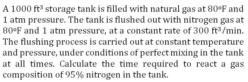 A 1000 ft3 storage tank is filled with natural gas at 80°F and
1 atm pressure. The tank is flushed out with nitrogen gas at
80°F and 1 atm pressure, at a constant rate of 300 ft³ /min.
The flushing process is carried out at constant temperature
and pressure, under conditions of perfect mixing in the tank
at all times. Calculate the time required to react a gas
composition of 95% nitrogen in the tank.
