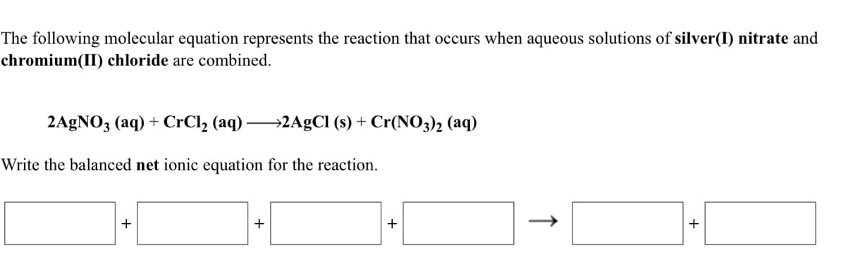 The following molecular equation represents the reaction that occurs when aqueous solutions of silver(I) nitrate and
chromium(II) chloride are combined.
2A£NO3 (aq) + CrCl, (aq) 2AgCl (s) + Cr(NO3)2 (aq)
Write the balanced net ionic equation for the reaction.
+
+
↑
