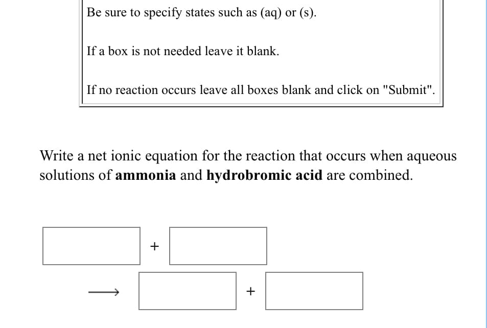 Be sure to specify states such as (aq) or (s).
If a box is not needed leave it blank.
If no reaction occurs leave all boxes blank and click on "Submit".
Write a net ionic equation for the reaction that occurs when aqueous
solutions of ammonia and hydrobromic acid are combined.
+
+
