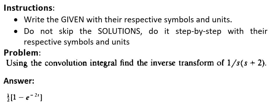 Instructions:
• Write the GIVEN with their respective symbols and units.
Do not skip the SOLUTIONS, do it step-by-step with their
respective symbols and units
Problem:
Using the convolution integral find the inverse transform of 1/s(s + 2).
Answer:
|[1 – e-2"]

