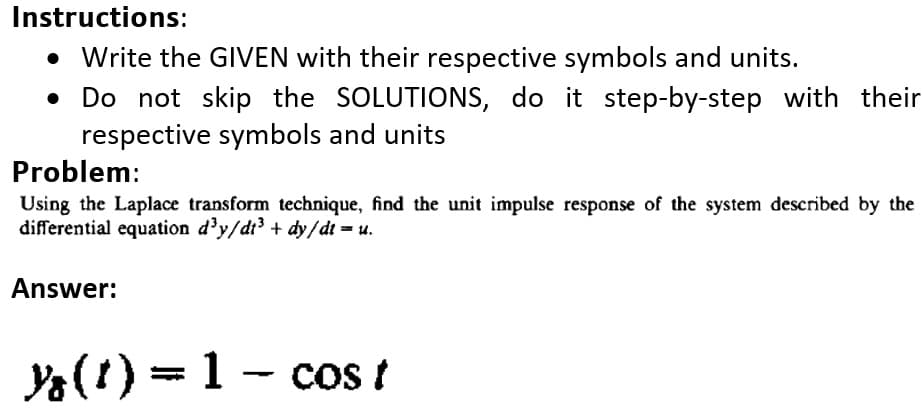 Instructions:
Write the GIVEN with their respective symbols and units.
• Do not skip the SOLUTIONS, do it step-by-step with their
respective symbols and units
Problem:
Using the Laplace transform technique, find the unit impulse response of the system described by the
differential equation d³y/di³ + dy/dt = u.
Answer:
Y(1) = 1 - cos t
