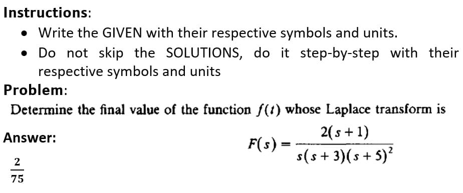 Instructions:
• Write the GIVEN with their respective symbols and units.
• Do not skip the SOLUTIONS, do it step-by-step with their
respective symbols and units
Problem:
Determine the final value of the function f(t) whose Laplace transform is
2( s + 1)
F(s) =
s(s + 3)(s+ 5)?
Answer:
2
75
