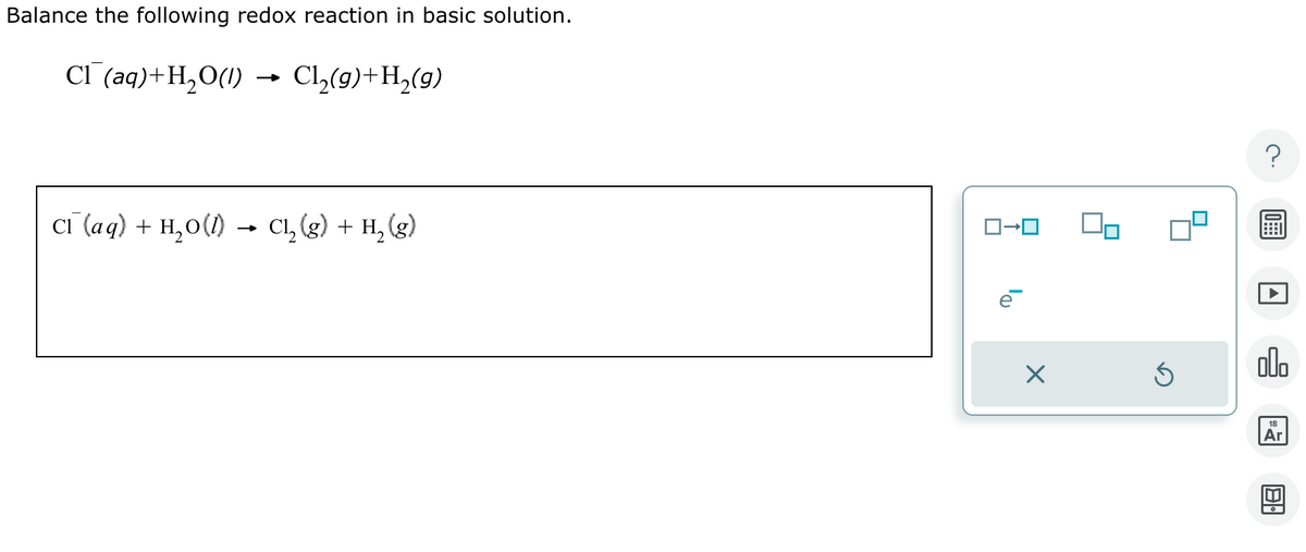Balance the following redox reaction in basic solution.
Cl (aq) + H2O(l)
→
C₁₂(9)+H2(g)
Cl (aq) + H2O(l)
→>>>
-
C₁₂ (g) + H2(g)
ロ→ロ
☑
⑤
000
18
Ar