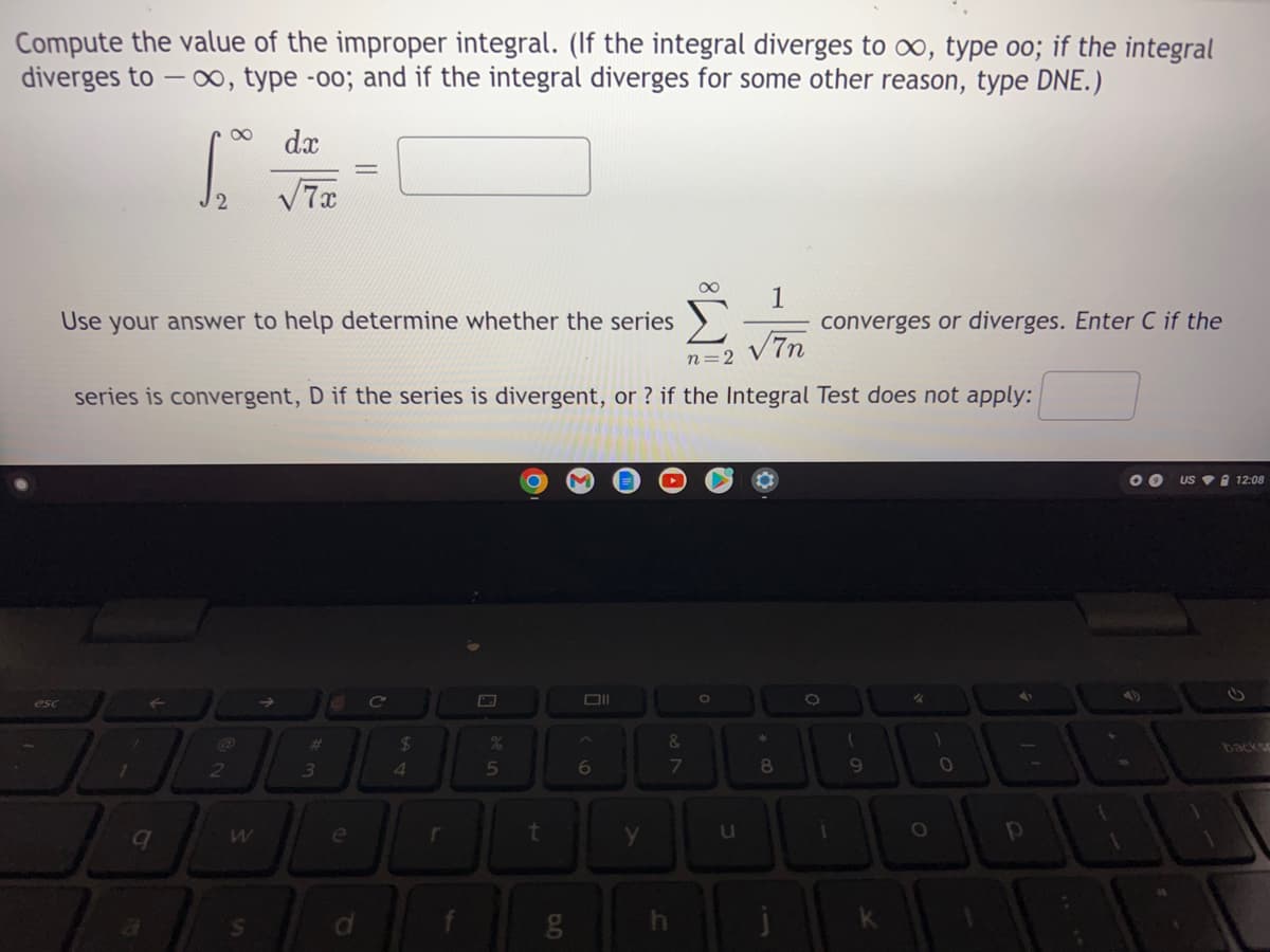 Compute the value of the improper integral. (If the integral diverges to o, type oo; if the integral
diverges to – o, type -oo; and if the integral diverges for some other reason, type DNE.)
dx
1
converges or diverges. Enter C if the
Use your answer to help determine whether the series
V7n
n=2
series is convergent, D if the series is divergent, or ? if the Integral Test does not apply:
US V 12:08
esc
->
23
24
&.
backs
1
3.
4
5n
7
8
9.
e
t
