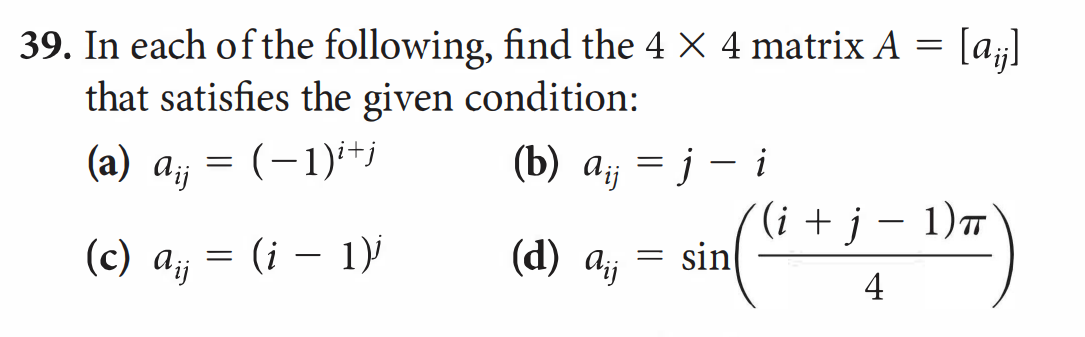 39. In each of the following, find the 4 X 4 matrix A = [a¡j]
that satisfies the given condition:
(a) a = (-1)i+j
(b) aij = j
(c) A ij
=
(i − 1)j
-
(d) Ajj
= sin
i
(i + j − 1)π