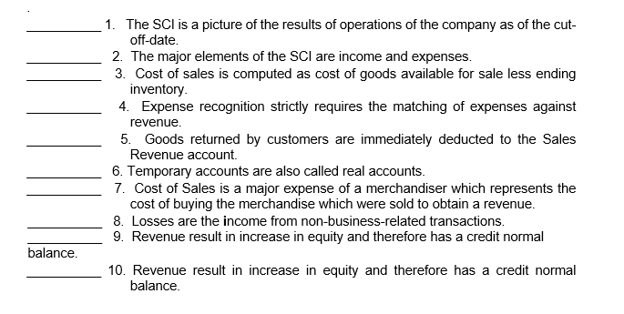 1. The SCl is a picture of the results of operations of the company as of the cut-
off-date.
2. The major elements of the SCI are income and expenses.
3. Cost of sales is computed as cost of goods available for sale less ending
inventory.
4. Expense recognition strictly requires the matching of expenses against
revenue.
5. Goods returned by customers are immediately deducted to the Sales
Revenue account.
6. Temporary accounts are also called real accounts.
7. Cost of Sales is a major expense of a merchandiser which represents the
cost of buying the merchandise which were sold to obtain a revenue.
8. Losses are the income from non-business-related transactions.
9. Revenue result in increase in equity and therefore has a credit normal
balance.
10. Revenue result in increase in equity and therefore has a credit normal
balance.
