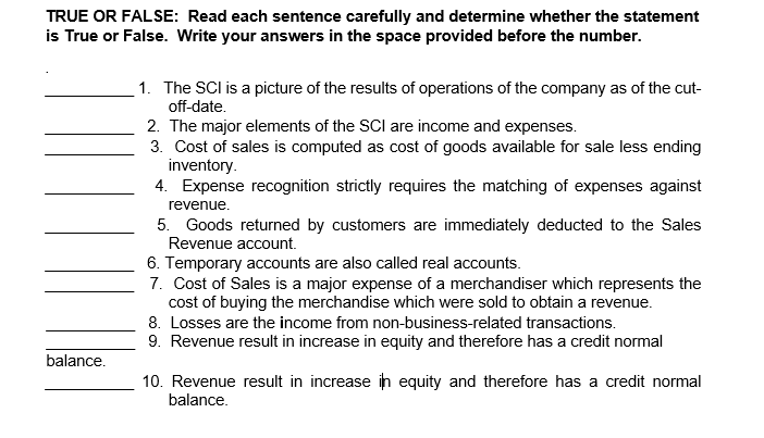 TRUE OR FALSE: Read each sentence carefully and determine whether the statement
is True or False. Write your answers in the space provided before the number.
1. The SCl is a picture of the results of operations of the company as of the cut-
off-date.
2. The major elements of the SCl are income and expenses.
3. Cost of sales is computed as cost of goods available for sale less ending
inventory.
4. Expense recognition strictly requires the matching of expenses against
revenue.
5. Goods returned by customers are immediately deducted to the Sales
Revenue account.
6. Temporary accounts are also called real accounts.
7. Cost of Sales is a major expense of a merchandiser which represents the
cost of buying the merchandise which were sold to obtain a revenue.
8. Losses are the income from non-business-related transactions.
9. Revenue result in increase in equity and therefore has a credit normal
balance.
10. Revenue result in increase ih equity and therefore has a credit normal
balance.
