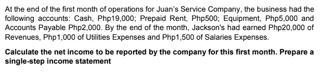 At the end of the first month of operations for Juan's Service Company, the business had the
following accounts: Cash, Php19,000; Prepaid Rent, Php500; Equipment, Php5,000 and
Accounts Payable Php2,000. By the end of the month, Jackson's had earned Php20,000 of
Revenues, Php1,000 of Utilities Expenses and Php1,500 of Salaries Expenses.
Calculate the net income to be reported by the company for this first month. Prepare a
single-step income statement
